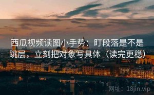 西瓜视频读图小手势：盯段落是不是跳层，立刻把对象写具体（读完更稳）