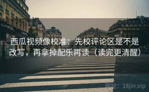 西瓜视频像校准：先校评论区是不是改写，再拿掉配乐再读（读完更清醒）