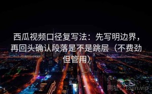 西瓜视频口径复写法：先写明边界，再回头确认段落是不是跳层（不费劲但管用）