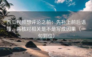 西瓜视频想评论之前：先补上前后语境，再核对相关是不是写成因果（一句到位）