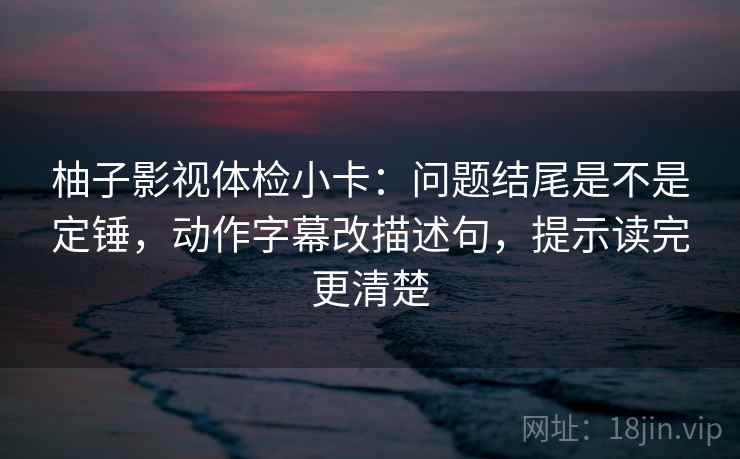 柚子影视体检小卡:问题结尾是不是定锤,动作字幕改描述句,提示读完更清楚 柚子影视体检小卡:问题结尾是不是定锤,动作字幕改描述句,提示读完更清楚