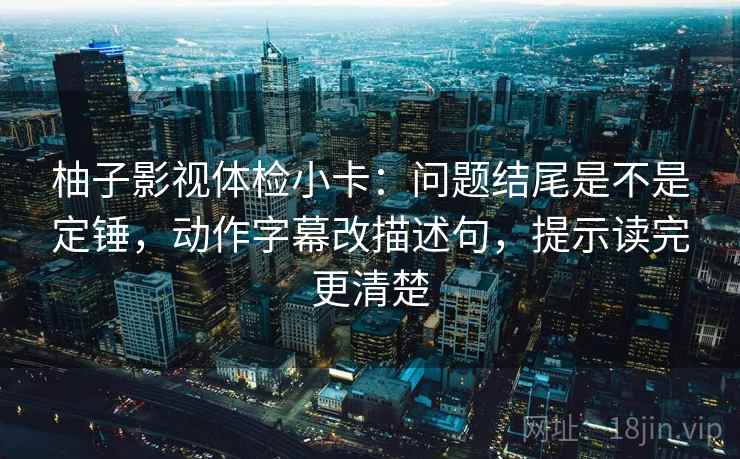 柚子影视体检小卡:问题结尾是不是定锤,动作字幕改描述句,提示读完更清楚 柚子影视体检小卡:问题结尾是不是定锤,动作字幕改描述句,提示读完更清楚