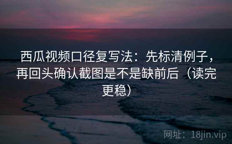 西瓜视频口径复写法：先标清例子，再回头确认截图是不是缺前后（读完更稳）