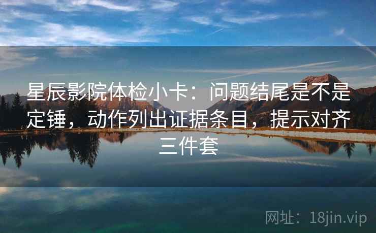 星辰影院体检小卡：问题结尾是不是定锤，动作列出证据条目，提示对齐三件套