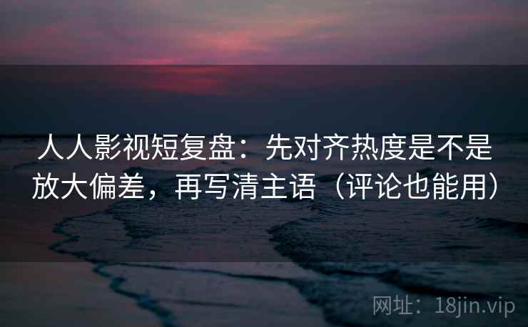 人人影视短复盘：先对齐热度是不是放大偏差，再写清主语（评论也能用）