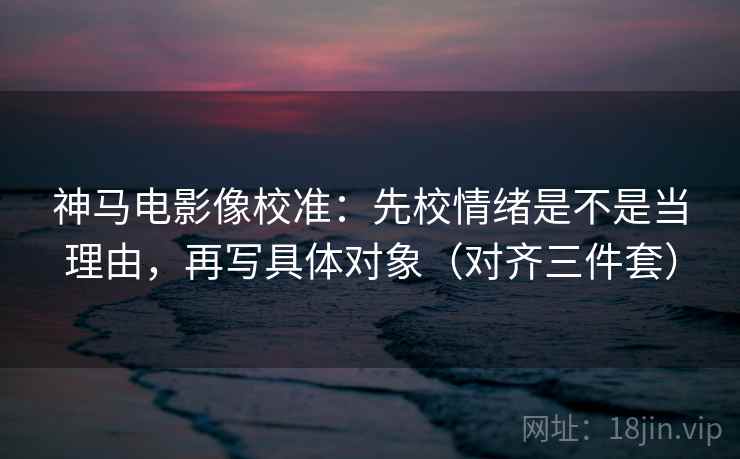 神马电影像校准：先校情绪是不是当理由，再写具体对象（对齐三件套）