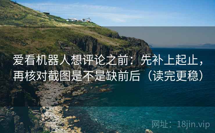 爱看机器人想评论之前：先补上起止，再核对截图是不是缺前后（读完更稳）