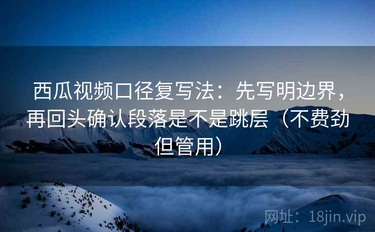 西瓜视频口径复写法：先写明边界，再回头确认段落是不是跳层（不费劲但管用）