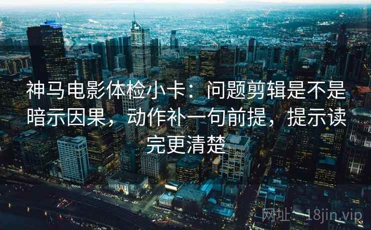 神马电影体检小卡：问题剪辑是不是暗示因果，动作补一句前提，提示读完更清楚