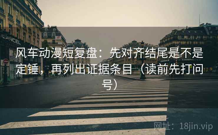 风车动漫短复盘：先对齐结尾是不是定锤，再列出证据条目（读前先打问号）