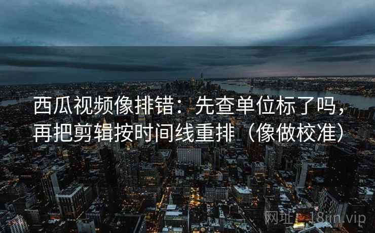 西瓜视频像排错：先查单位标了吗，再把剪辑按时间线重排（像做校准）