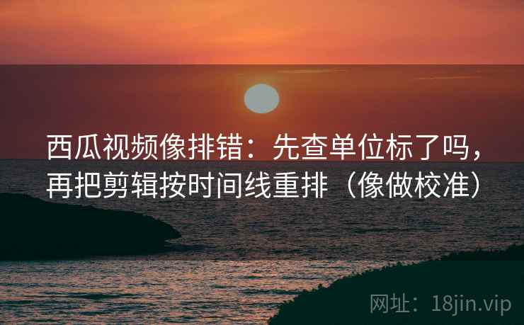 西瓜视频像排错：先查单位标了吗，再把剪辑按时间线重排（像做校准）