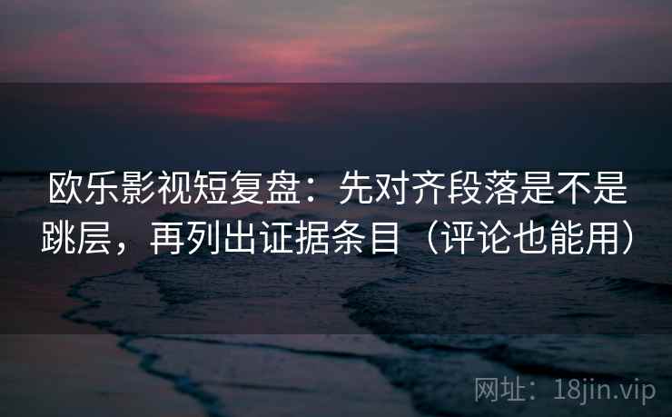 欧乐影视短复盘：先对齐段落是不是跳层，再列出证据条目（评论也能用）