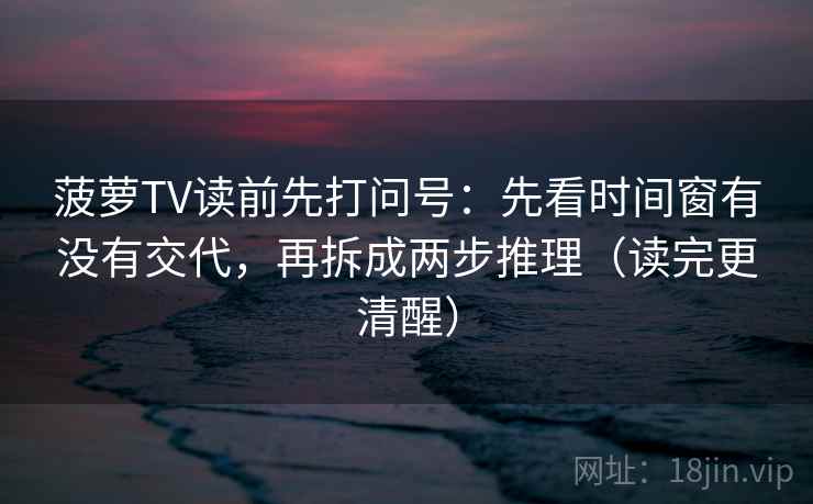 菠萝TV读前先打问号：先看时间窗有没有交代，再拆成两步推理（读完更清醒）
