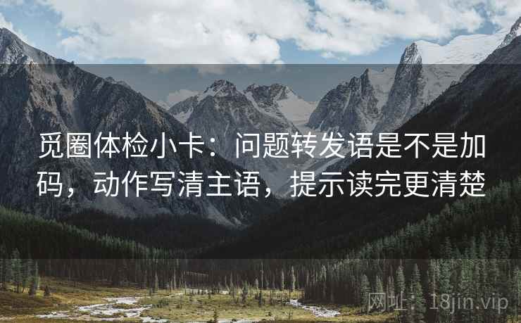 觅圈体检小卡:问题转发语是不是加码,动作写清主语,提示读完更清楚 觅圈体检小卡:问题转发语是不是加码,动作写清主语,提示读完更清楚