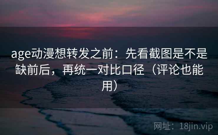 age动漫想转发之前：先看截图是不是缺前后，再统一对比口径（评论也能用）
