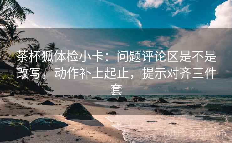 茶杯狐体检小卡：问题评论区是不是改写，动作补上起止，提示对齐三件套