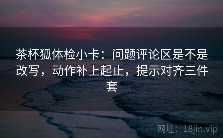 茶杯狐体检小卡：问题评论区是不是改写，动作补上起止，提示对齐三件套