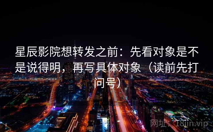 星辰影院想转发之前:先看对象是不是说得明,再写具体对象(读前先打问号) 星辰影院想转发之前:先看对象是不是说得明,再写具体对象(读前先打问号)