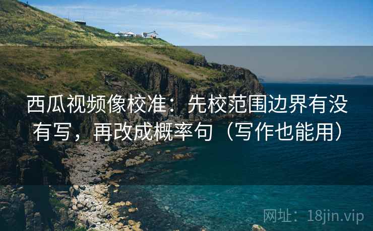 西瓜视频像校准：先校范围边界有没有写，再改成概率句（写作也能用）
