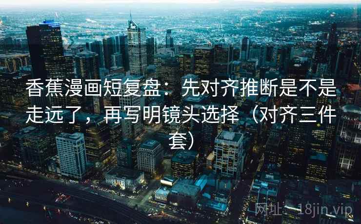 香蕉漫画短复盘：先对齐推断是不是走远了，再写明镜头选择（对齐三件套）