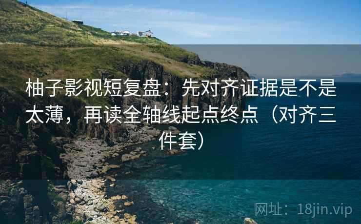 柚子影视短复盘：先对齐证据是不是太薄，再读全轴线起点终点（对齐三件套）