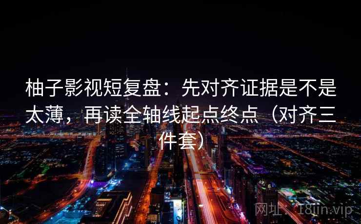 柚子影视短复盘：先对齐证据是不是太薄，再读全轴线起点终点（对齐三件套）