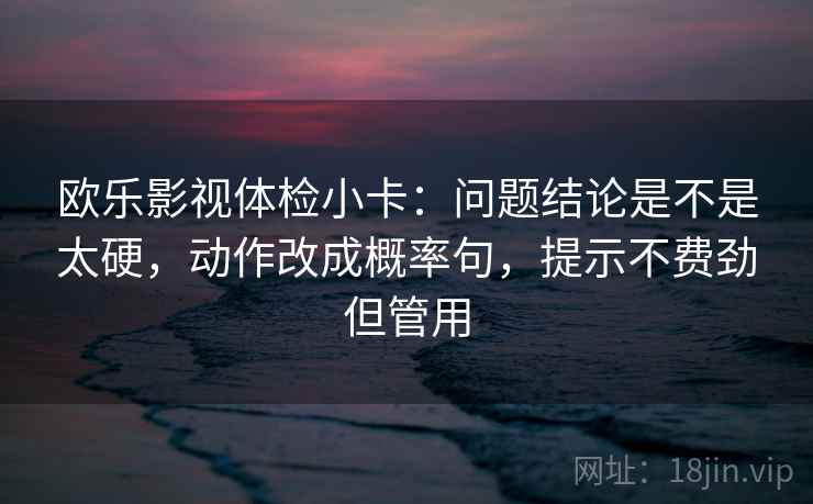 欧乐影视体检小卡：问题结论是不是太硬，动作改成概率句，提示不费劲但管用