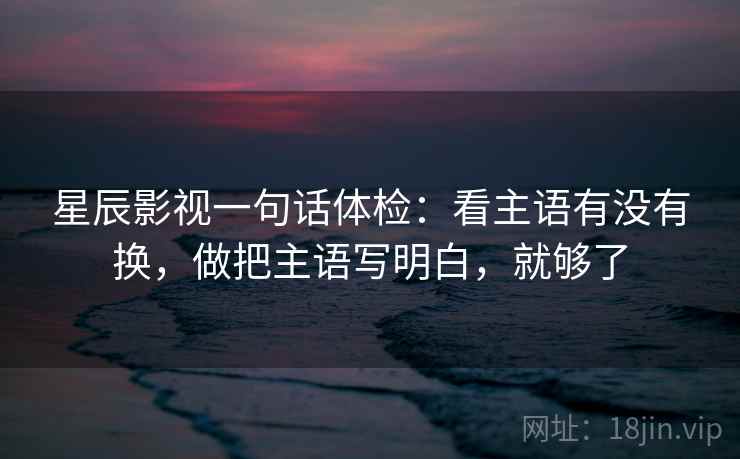 星辰影视一句话体检：看主语有没有换，做把主语写明白，就够了