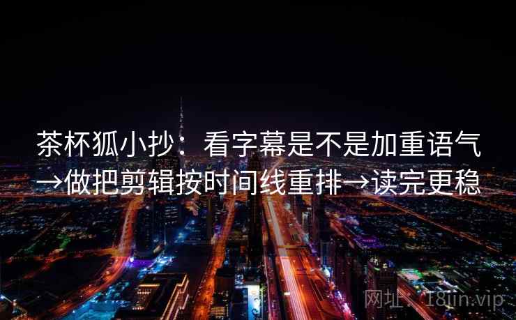 茶杯狐小抄：看字幕是不是加重语气→做把剪辑按时间线重排→读完更稳