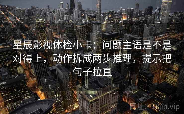 星辰影视体检小卡：问题主语是不是对得上，动作拆成两步推理，提示把句子拉直