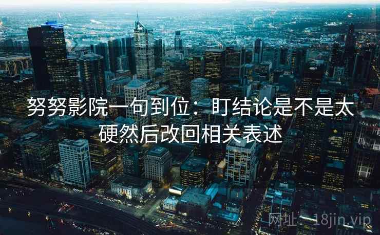努努影院一句到位:盯结论是不是太硬然后改回相关表述 努努影院一句到位:盯结论是不是太硬然后改回相关表述