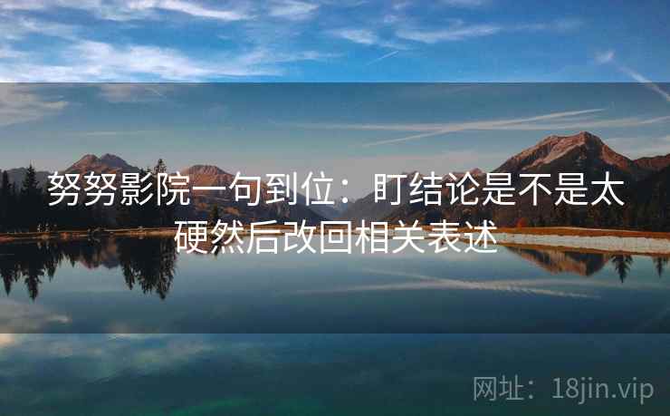努努影院一句到位:盯结论是不是太硬然后改回相关表述 努努影院一句到位:盯结论是不是太硬然后改回相关表述