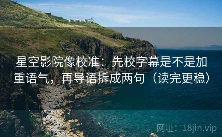 星空影院像校准：先校字幕是不是加重语气，再导语拆成两句（读完更稳）