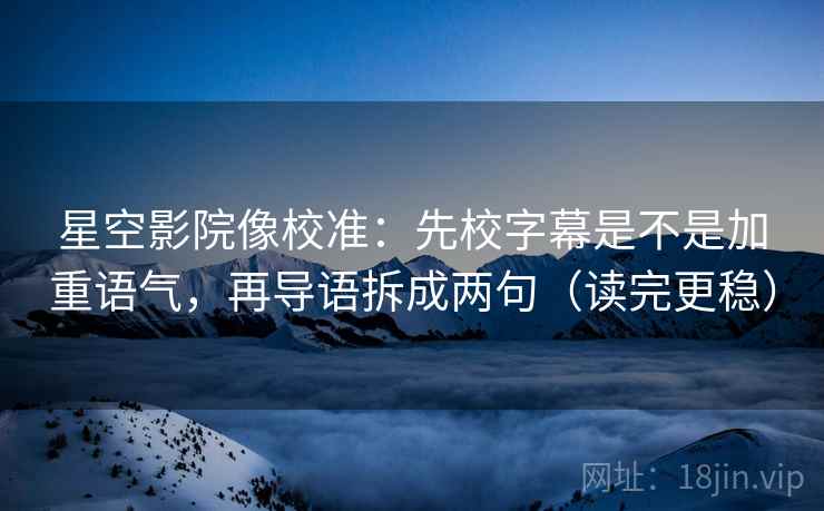 星空影院像校准：先校字幕是不是加重语气，再导语拆成两句（读完更稳）