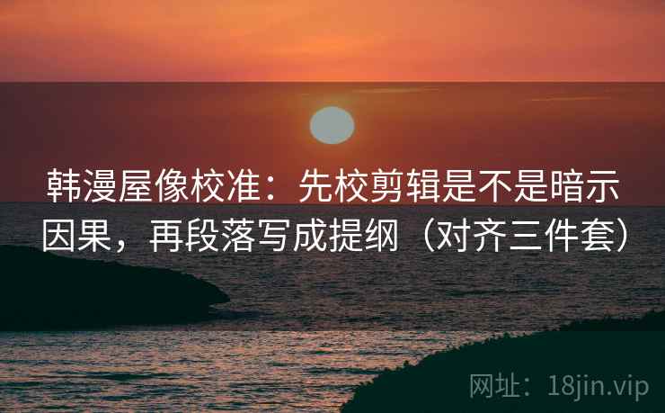 韩漫屋像校准：先校剪辑是不是暗示因果，再段落写成提纲（对齐三件套）