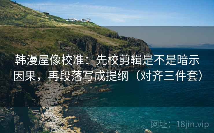 韩漫屋像校准：先校剪辑是不是暗示因果，再段落写成提纲（对齐三件套）
