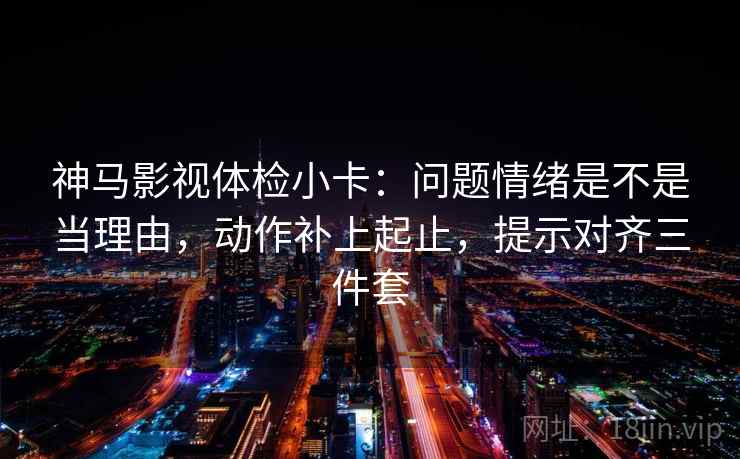 神马影视体检小卡：问题情绪是不是当理由，动作补上起止，提示对齐三件套