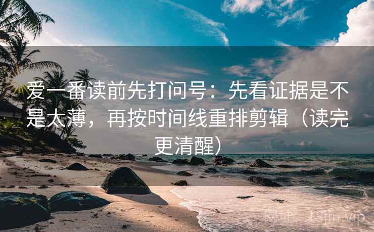 爱一番读前先打问号：先看证据是不是太薄，再按时间线重排剪辑（读完更清醒）