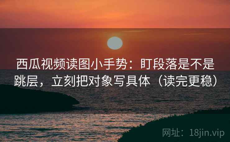 西瓜视频读图小手势：盯段落是不是跳层，立刻把对象写具体（读完更稳）