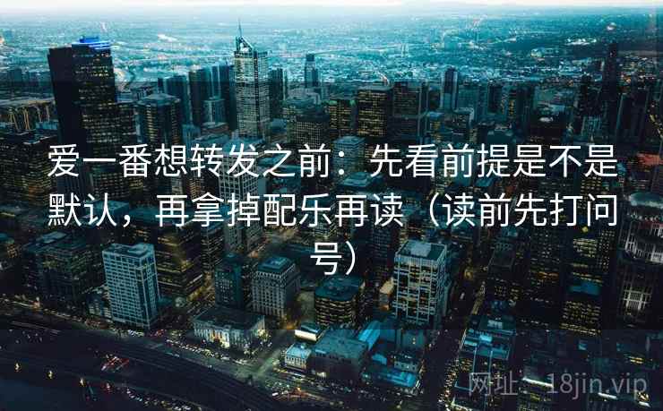爱一番想转发之前：先看前提是不是默认，再拿掉配乐再读（读前先打问号）