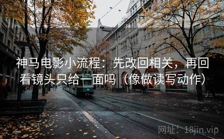 神马电影小流程：先改回相关，再回看镜头只给一面吗（像做读写动作）