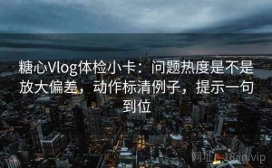 糖心Vlog体检小卡：问题热度是不是放大偏差，动作标清例子，提示一句到位