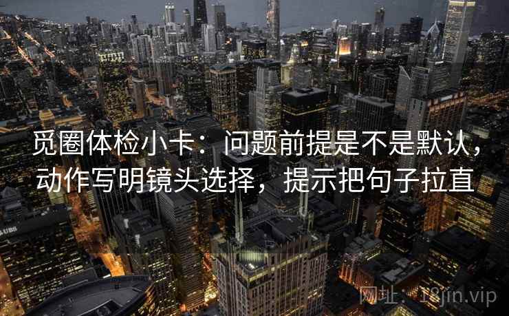 觅圈体检小卡：问题前提是不是默认，动作写明镜头选择，提示把句子拉直
