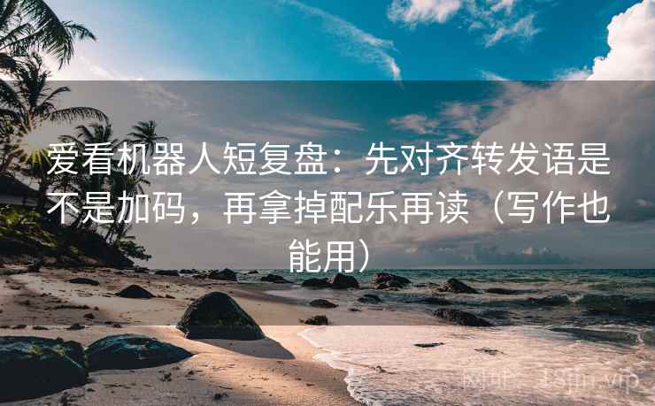 爱看机器人短复盘：先对齐转发语是不是加码，再拿掉配乐再读（写作也能用）