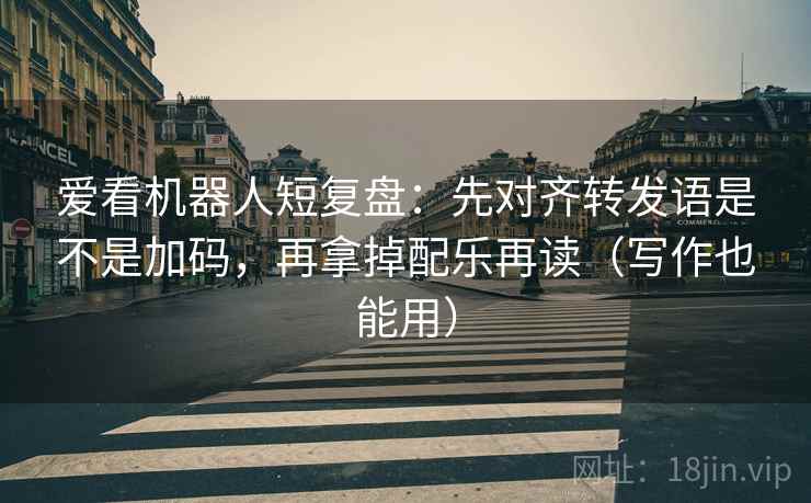 爱看机器人短复盘：先对齐转发语是不是加码，再拿掉配乐再读（写作也能用）