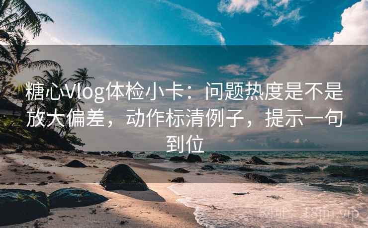 糖心Vlog体检小卡：问题热度是不是放大偏差，动作标清例子，提示一句到位