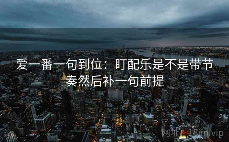 爱一番一句到位：盯配乐是不是带节奏然后补一句前提