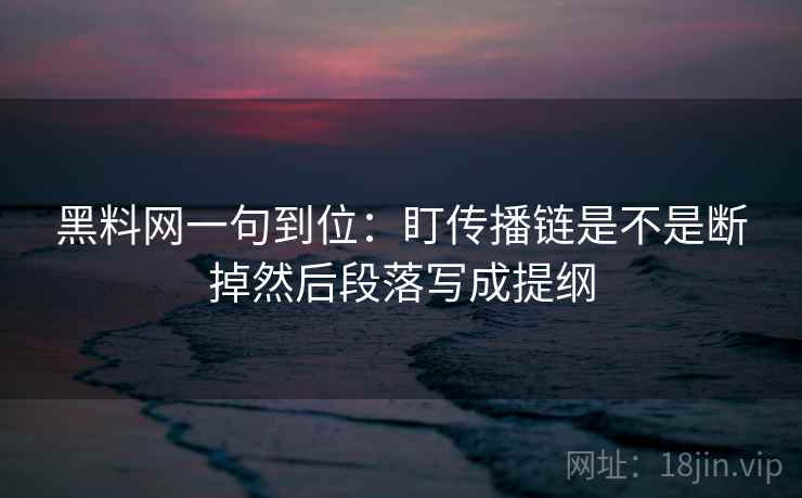 黑料网一句到位：盯传播链是不是断掉然后段落写成提纲